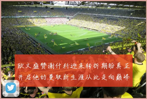 欧文盛赞谢什科迎来转折期盼真正开启他的曼联新生涯从此走向巅峰